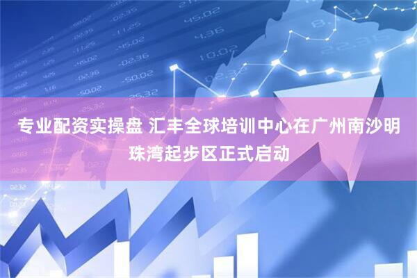 专业配资实操盘 汇丰全球培训中心在广州南沙明珠湾起步区正式启动