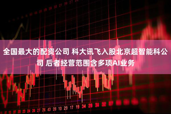 全国最大的配资公司 科大讯飞入股北京超智能科公司 后者经营范围含多项AI业务