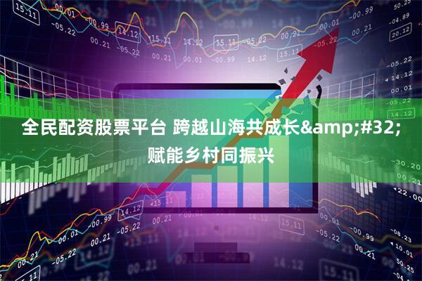 全民配资股票平台 跨越山海共成长&#32;赋能乡村同振兴