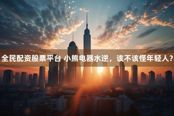 全民配资股票平台 小熊电器水逆，该不该怪年轻人？