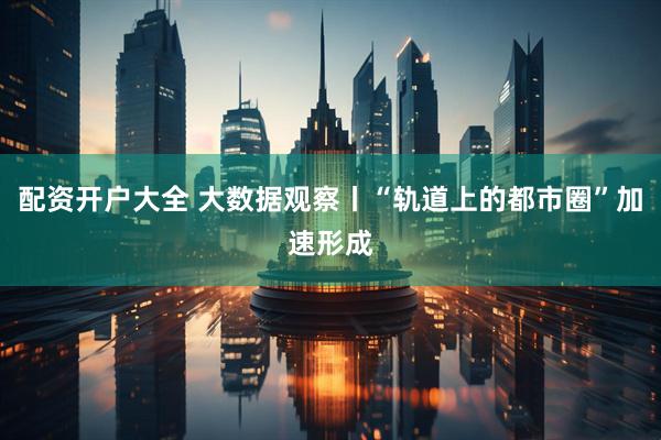 配资开户大全 大数据观察丨“轨道上的都市圈”加速形成