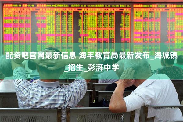 配资吧官网最新信息 海丰教育局最新发布_海城镇_招生_彭湃中学