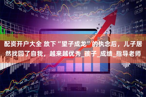 配资开户大全 放下“望子成龙”的执念后，儿子居然找回了自我，越来越优秀_孩子_成绩_指导老师