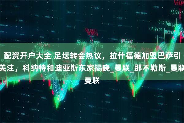 配资开户大全 足坛转会热议，拉什福德加盟巴萨引关注，科纳特和迪亚斯东家揭晓_曼联_那不勒斯_曼联