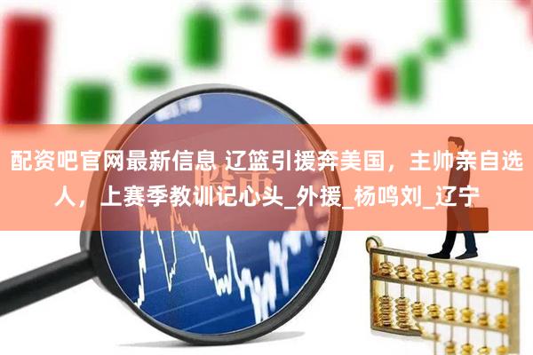 配资吧官网最新信息 辽篮引援奔美国，主帅亲自选人，上赛季教训记心头_外援_杨鸣刘_辽宁