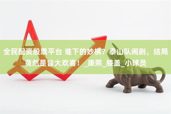 全民配资股票平台 谁下的妙棋？泰山队闹剧，结局竟然是皆大欢喜！_康熙_膝盖_小球员
