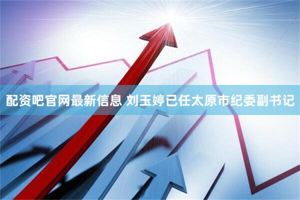 配资吧官网最新信息 刘玉婷已任太原市纪委副书记
