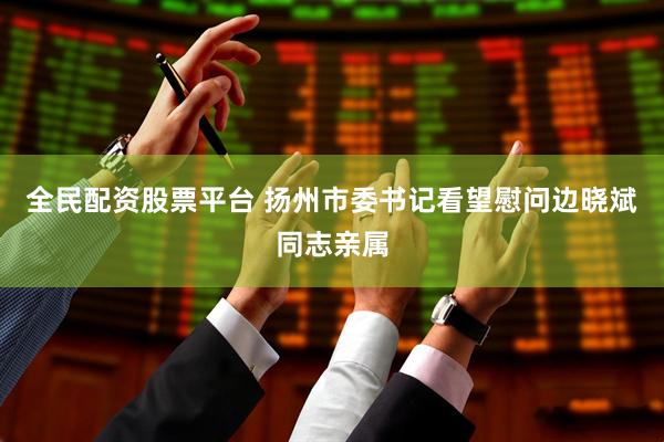 全民配资股票平台 扬州市委书记看望慰问边晓斌同志亲属