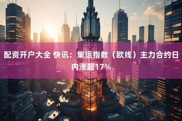 配资开户大全 快讯：集运指数（欧线）主力合约日内涨超17%