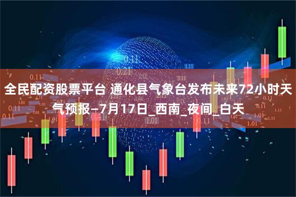 全民配资股票平台 通化县气象台发布未来72小时天气预报—7月17日_西南_夜间_白天