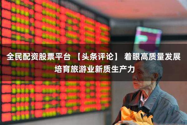 全民配资股票平台 【头条评论】 着眼高质量发展 培育旅游业新质生产力
