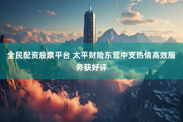全民配资股票平台 太平财险东营中支热情高效服务获好评