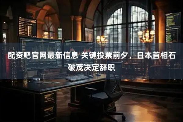配资吧官网最新信息 关键投票前夕，日本首相石破茂决定辞职