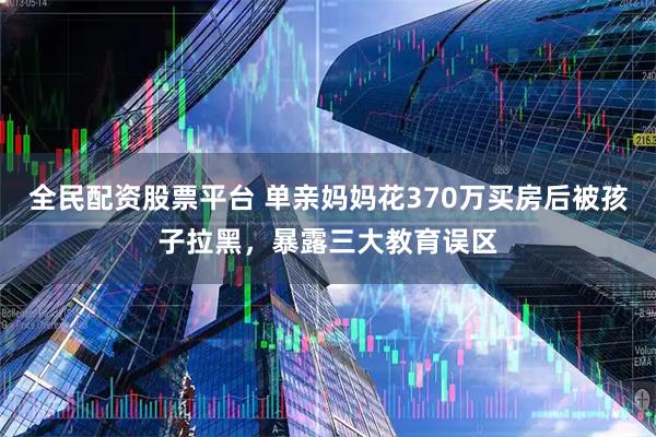 全民配资股票平台 单亲妈妈花370万买房后被孩子拉黑，暴露三大教育误区