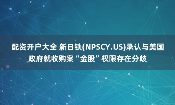配资开户大全 新日铁(NPSCY.US)承认与美国政府就收购案“金股”权限存在分歧