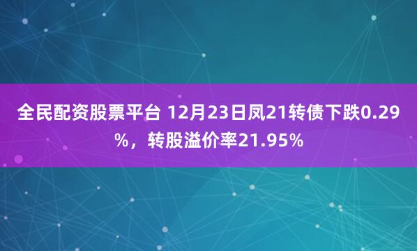 全民配资股票平台 12月23日凤21转债下跌0.29%，转股溢价率21.95%
