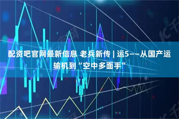 配资吧官网最新信息 老兵新传 | 运5——从国产运输机到“空中多面手”