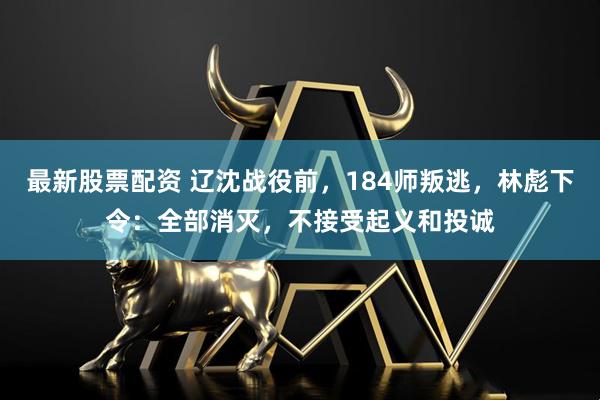 最新股票配资 辽沈战役前，184师叛逃，林彪下令：全部消灭，不接受起义和投诚