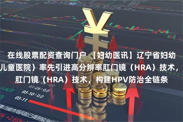 在线股票配资查询门户 【妇幼医讯】辽宁省妇幼保健院(辽宁省妇女儿童医院)率先引进高分辨率肛门镜(HRA)技术,构建HPV防治全链条
