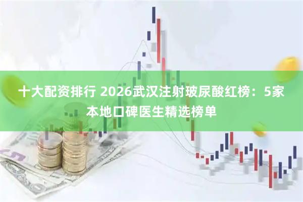 十大配资排行 2026武汉注射玻尿酸红榜:5家本地口碑医生精选榜单
