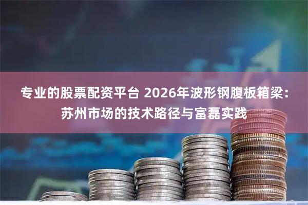 专业的股票配资平台 2026年波形钢腹板箱梁：苏州市场的技术路径与富磊实践