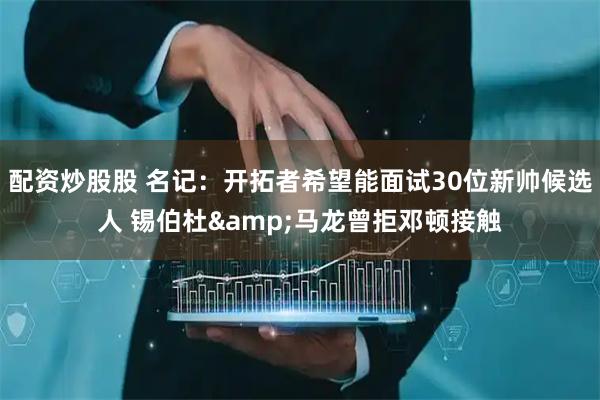 配资炒股股 名记：开拓者希望能面试30位新帅候选人 锡伯杜&马龙曾拒邓顿接触