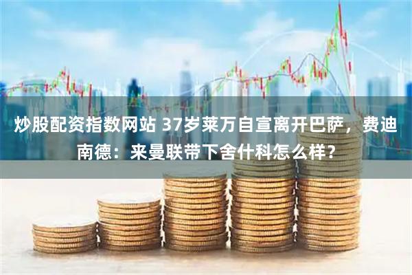 炒股配资指数网站 37岁莱万自宣离开巴萨，费迪南德：来曼联带下舍什科怎么样？