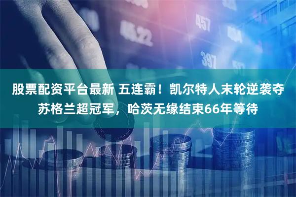 股票配资平台最新 五连霸！凯尔特人末轮逆袭夺苏格兰超冠军，哈茨无缘结束66年等待
