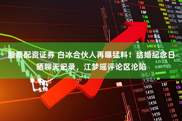 股票配资证券 白冰合伙人再曝猛料！结婚纪念日晒聊天记录，江梦瑶评论区沦陷