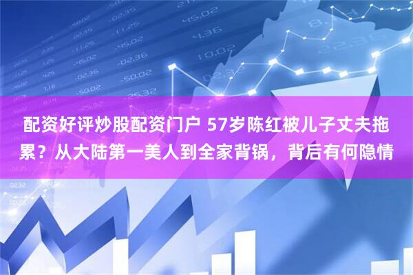配资好评炒股配资门户 57岁陈红被儿子丈夫拖累？从大陆第一美人到全家背锅，背后有何隐情