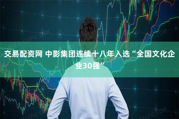 交易配资网 中影集团连续十八年入选“全国文化企业30强”