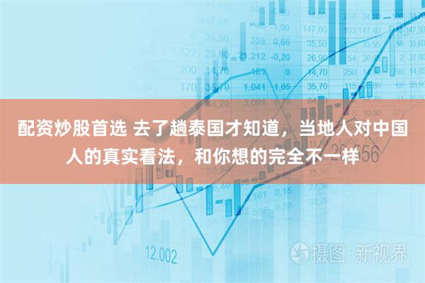 配资炒股首选 去了趟泰国才知道，当地人对中国人的真实看法，和你想的完全不一样