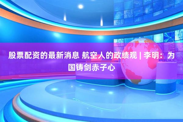 股票配资的最新消息 航空人的政绩观 | 李明：为国铸剑赤子心