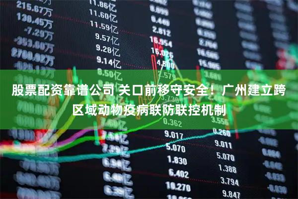 股票配资靠谱公司 关口前移守安全！广州建立跨区域动物疫病联防联控机制